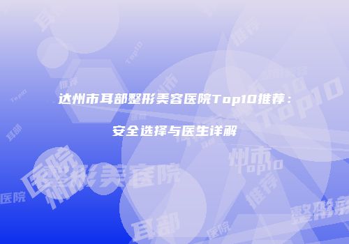 达州市耳部整形美容医院Top10推荐：安全选择与医生详解