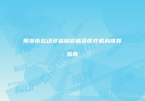 阳泉市松动牙拔除价格及医疗机构推荐指南