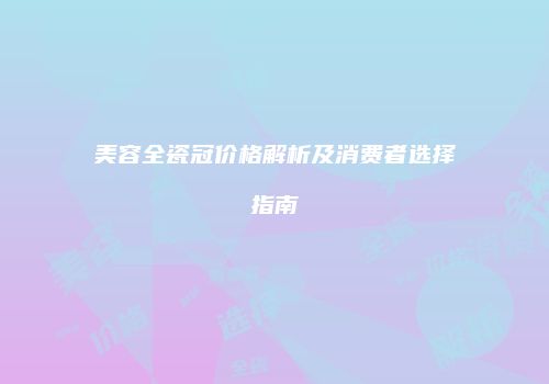 美容全瓷冠价格解析及消费者选择指南