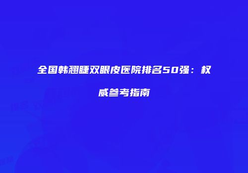 全国韩翘睫双眼皮医院排名50强：权威参考指南