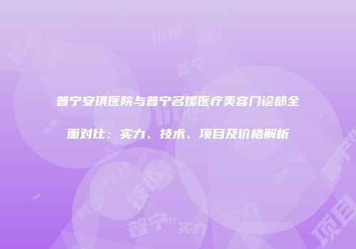普宁安琪医院与普宁名媛医疗美容门诊部全面对比：实力、技术、项目及价格解析