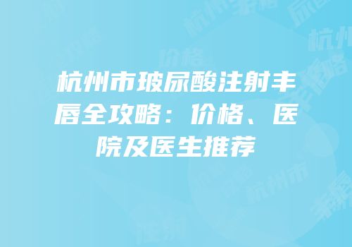 杭州市玻尿酸注射丰唇全攻略：价格、医院及医生推荐