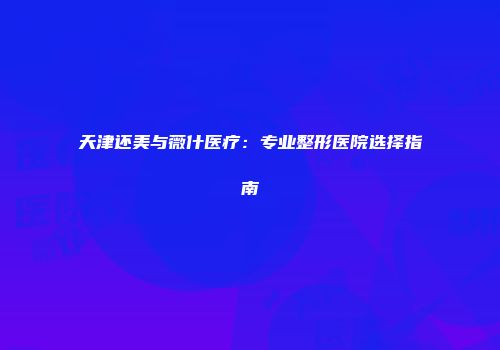 天津还美与薇什医疗：专业整形医院选择指南