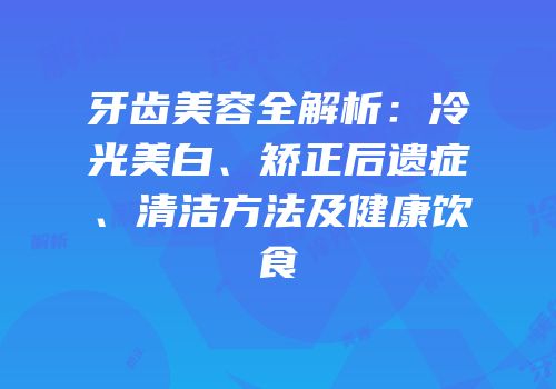 牙齿美容全解析：冷光美白、矫正后遗症、清洁方法及健康饮食