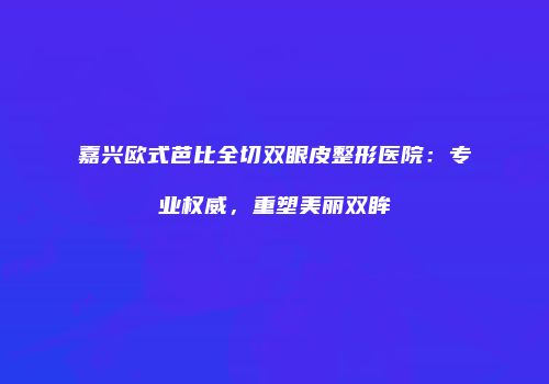 嘉兴欧式芭比全切双眼皮整形医院：专业权威，重塑美丽双眸