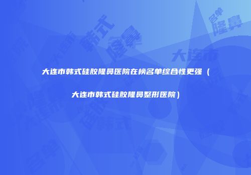大连市韩式硅胶隆鼻医院在榜名单综合性更强（大连市韩式硅胶隆鼻整形医院）