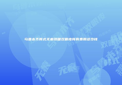 乌鲁木齐韩式无痕翘睫双眼皮所有费用多少钱