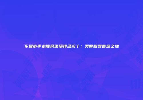 东营市手术腋臭医院排名前十：美丽蜕变首选之地
