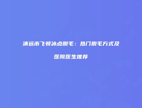 清远市飞顿冰点脱毛：热门脱毛方式及医院医生推荐