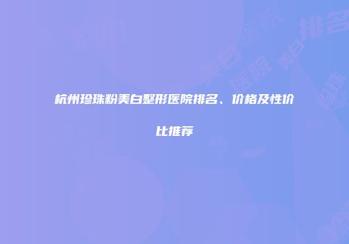 杭州珍珠粉美白整形医院排名、价格及性价比推荐