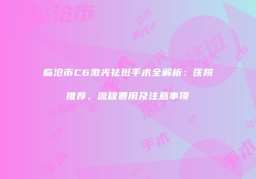临沧市C6激光祛斑手术全解析：医院推荐、流程费用及注意事项