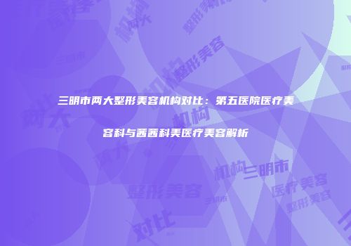 三明市两大整形美容机构对比：第五医院医疗美容科与茜茜科美医疗美容解析