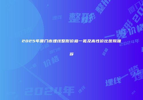 2025年厦门市埋线整形价格一览及高性价比医院推荐