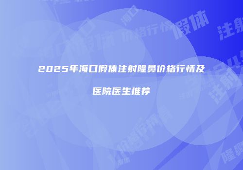 2025年海口假体注射隆鼻价格行情及医院医生推荐
