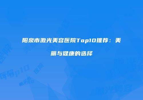 阳泉市激光美容医院Top10推荐：美丽与健康的选择