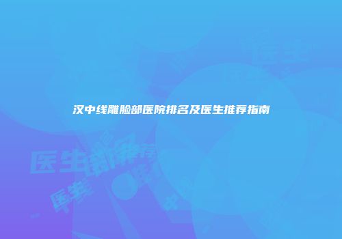 汉中线雕脸部医院排名及医生推荐指南