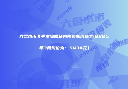 六盘水市非手术除眼袋内附最新价格表(2025年3月均价为：5434元）