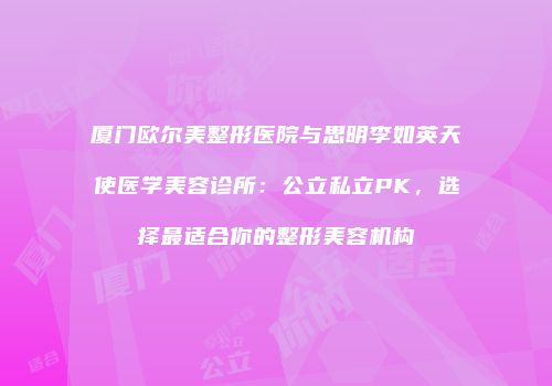 厦门欧尔美整形医院与思明李如英天使医学美容诊所：公立私立PK，选择最适合你的整形美容机构