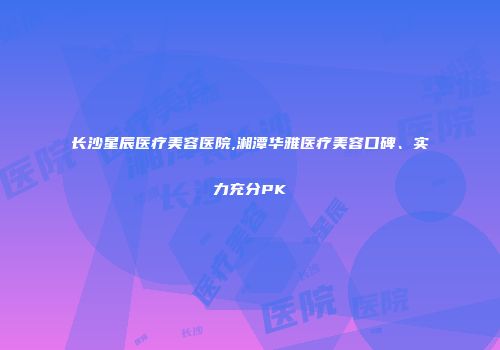 长沙星辰医疗美容医院,湘潭华雅医疗美容口碑、实力充分PK