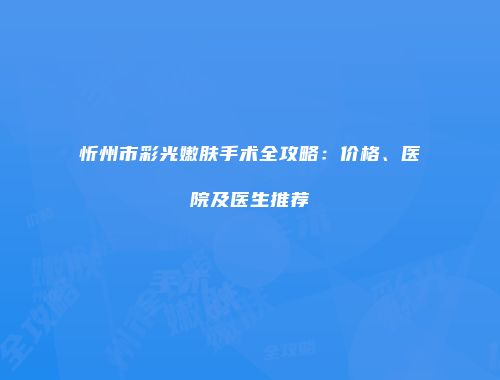 忻州市彩光嫩肤手术全攻略：价格、医院及医生推荐