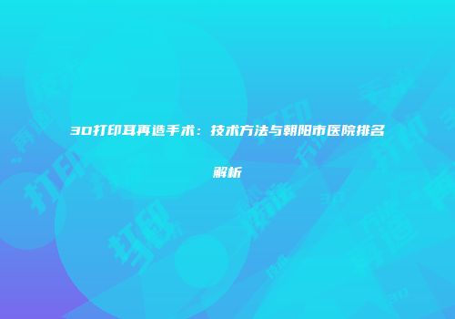 3D打印耳再造手术：技术方法与朝阳市医院排名解析