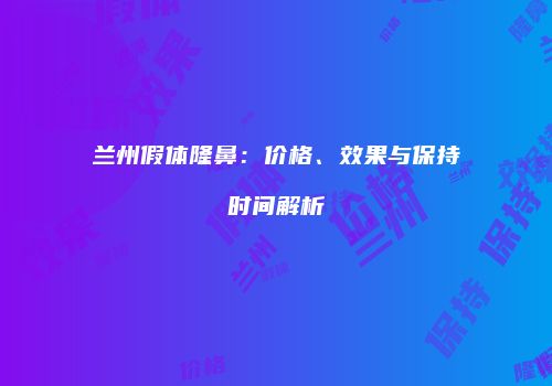 兰州假体隆鼻：价格、效果与保持时间解析