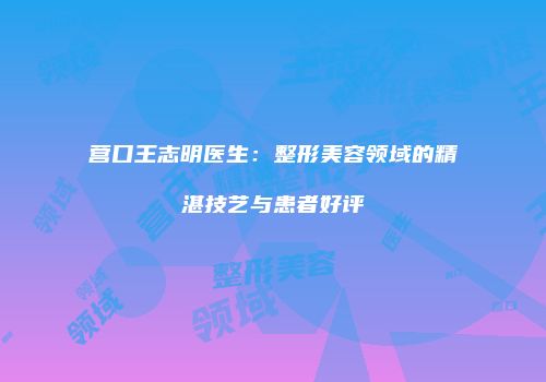 营口王志明医生：整形美容领域的精湛技艺与患者好评