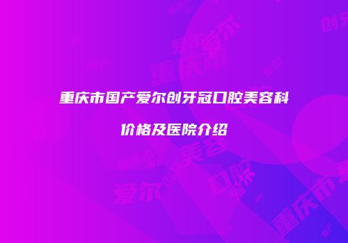 重庆市国产爱尔创牙冠口腔美容科价格及医院介绍