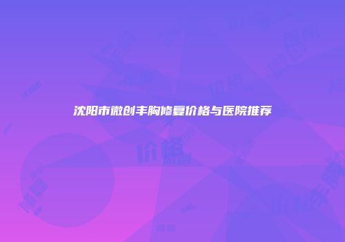 沈阳市微创丰胸修复价格与医院推荐