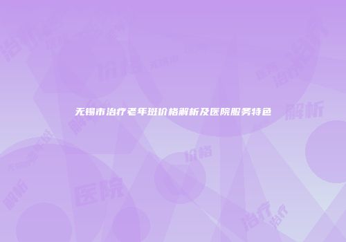 无锡市治疗老年斑价格解析及医院服务特色