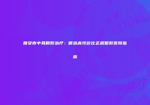 雅安市中耳畸形治疗：精选高性价比正规整形医院指南