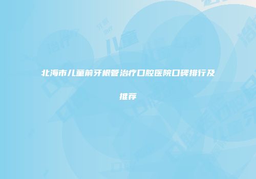 北海市儿童前牙根管治疗口腔医院口碑排行及推荐