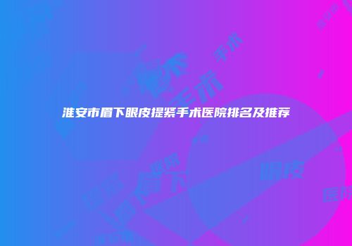 淮安市眉下眼皮提紧手术医院排名及推荐