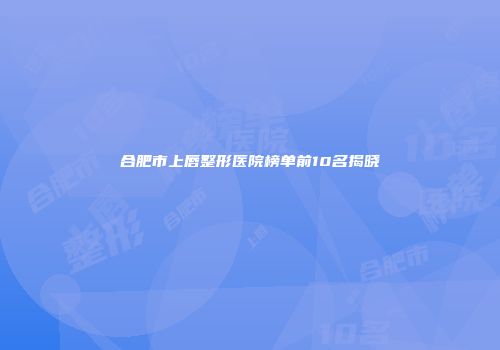 合肥市上唇整形医院榜单前10名揭晓