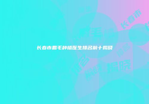 长春市眉毛种植医生排名前十揭晓