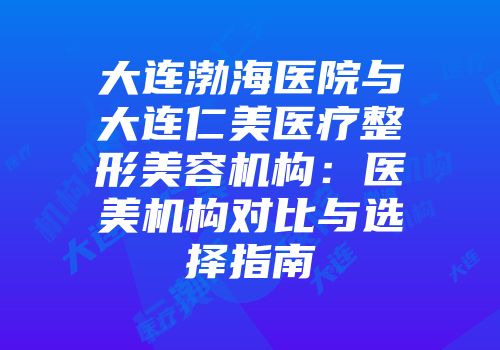 大连渤海医院与大连仁美医疗整形美容机构：医美机构对比与选择指南