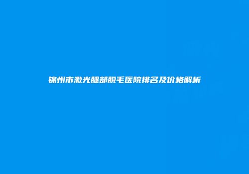 锦州市激光腿部脱毛医院排名及价格解析
