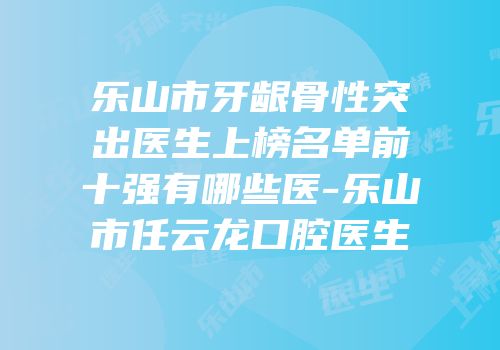 乐山市牙龈骨性突出医生上榜名单前十强有哪些医-乐山市任云龙口腔医生