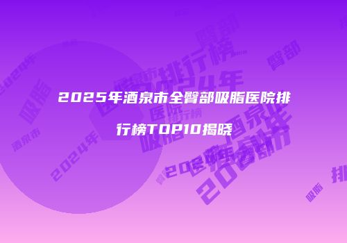 2025年酒泉市全臀部吸脂医院排行榜TOP10揭晓
