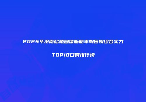 2025年济南移植自体脂肪丰胸医院综合实力TOP10口碑排行榜