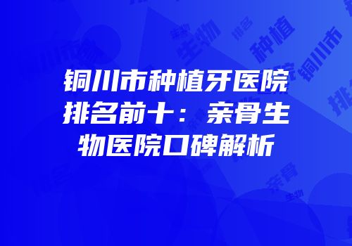 铜川市种植牙医院排名前十：亲骨生物医院口碑解析