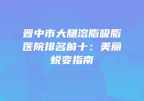 晋中市大腿溶脂吸脂医院排名前十：美丽蜕变指南