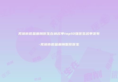 芜湖市微晶磨削医生在榜名单top10强医生名单发布-芜湖市微晶磨削整形医生