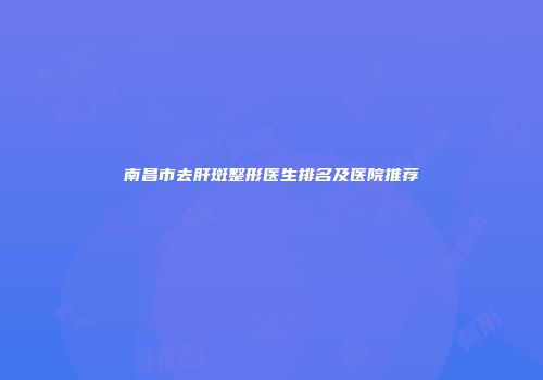 南昌市去肝斑整形医生排名及医院推荐
