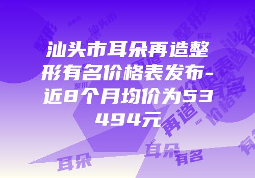 汕头市耳朵再造整形有名价格表发布-近8个月均价为53494元
