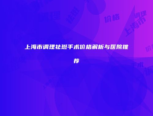 上海市调理祛斑手术价格解析与医院推荐