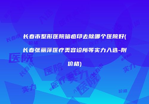 长春市整形医院暗痘印去除哪个医院好(长春张丽萍医疗美容诊所等实力入选-附价格)