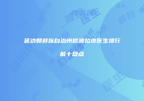 延边朝鲜族自治州微波拉皮医生排行前十盘点