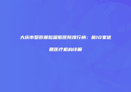 大庆市整形瘦脸吸脂医院排行榜：前10家优质医疗机构详解