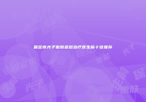 保定市光子嫩肤色斑治疗医生前十佳推荐